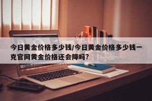 今日黄金价格多少钱/今日黄金价格多少钱一克官网黄金价格还会降吗?