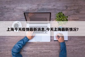 上海今天疫情最新消息.今天上海最新情况？