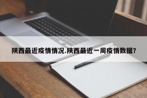 陕西最近疫情情况.陕西最近一周疫情数据？