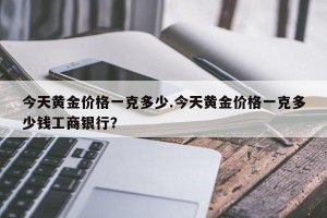 今天黄金价格一克多少.今天黄金价格一克多少钱工商银行？