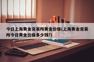 今日上海黄金交易所黄金价格(上海黄金交易所今日黄金价格多少钱?)