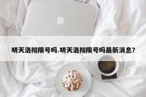 明天洛阳限号吗.明天洛阳限号吗最新消息？