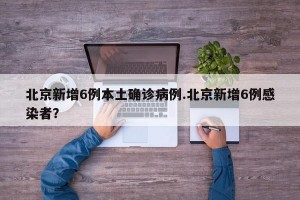 北京新增6例本土确诊病例.北京新增6例感染者？
