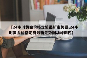 【24小时黄金价格走势最新走势图,24小时黄金价格走势最新走势图华峰测控】