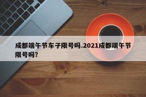 成都端午节车子限号吗.2021成都端午节限号吗？