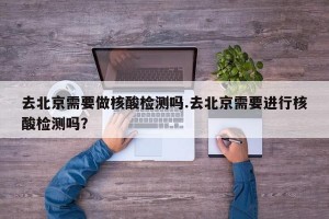 去北京需要做核酸检测吗.去北京需要进行核酸检测吗？