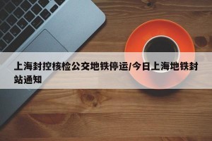 上海封控核检公交地铁停运/今日上海地铁封站通知
