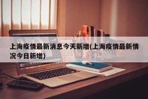 上海疫情最新消息今天新增(上海疫情最新情况今日新增)