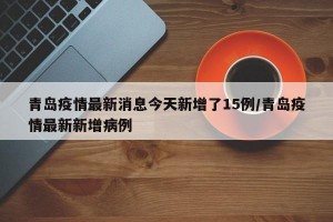 青岛疫情最新消息今天新增了15例/青岛疫情最新新增病例