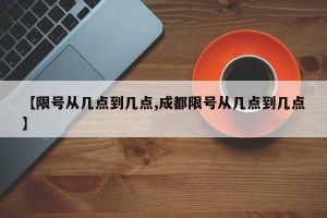 【限号从几点到几点,成都限号从几点到几点】