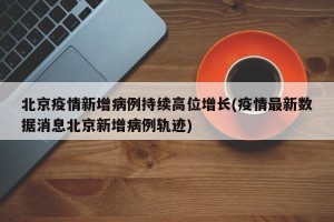 北京疫情新增病例持续高位增长(疫情最新数据消息北京新增病例轨迹)