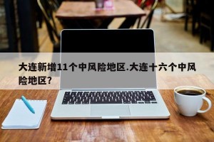 大连新增11个中风险地区.大连十六个中风险地区？
