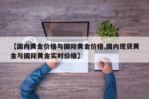 【国内黄金价格与国际黄金价格,国内现货黄金与国际黄金实时价格】