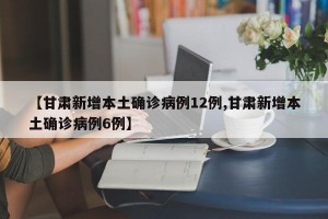 【甘肃新增本土确诊病例12例,甘肃新增本土确诊病例6例】