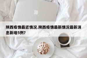 陕西疫情最近情况.陕西疫情最新情况最新消息新增5例？