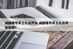 成都限号早上几点开始.成都限号早上几点开始拍照？