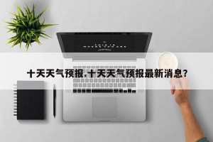 十天天气预报.十天天气预报最新消息？