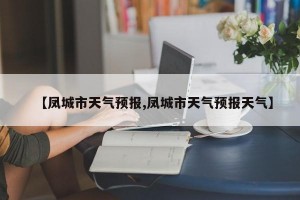 【凤城市天气预报,凤城市天气预报天气】