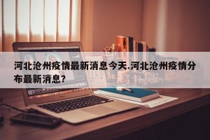 河北沧州疫情最新消息今天.河北沧州疫情分布最新消息？