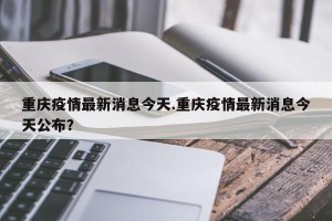 重庆疫情最新消息今天.重庆疫情最新消息今天公布？