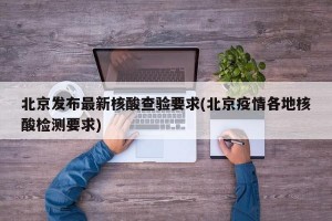 北京发布最新核酸查验要求(北京疫情各地核酸检测要求)