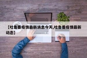 【吐鲁番疫情最新消息今天,吐鲁番疫情最新动态】