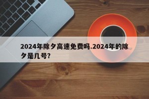 2024年除夕高速免费吗.2024年的除夕是几号？