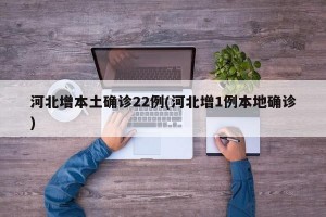 河北增本土确诊22例(河北增1例本地确诊)