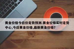 黄金价格今日价走势预测.黄金价格实时走势中心,今日黄金价格,最新黄金价格？