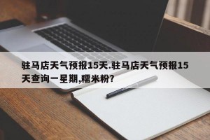 驻马店天气预报15天.驻马店天气预报15天查询一星期,糯米粉？