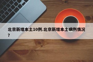 北京新增本土10例.北京新增本土病例情况？