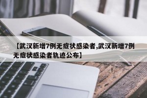 【武汉新增7例无症状感染者,武汉新增7例无症状感染者轨迹公布】