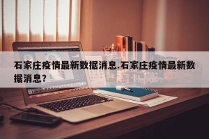 石家庄疫情最新数据消息.石家庄疫情最新数据消息？