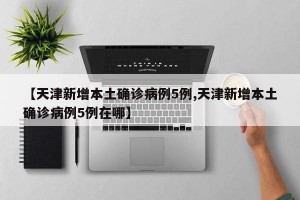 【天津新增本土确诊病例5例,天津新增本土确诊病例5例在哪】