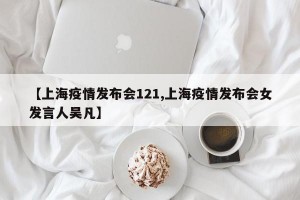 【上海疫情发布会121,上海疫情发布会女发言人吴凡】