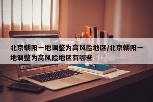 北京朝阳一地调整为高风险地区/北京朝阳一地调整为高风险地区有哪些