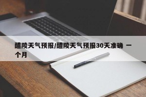 醴陵天气预报/醴陵天气预报30天准确 一个月