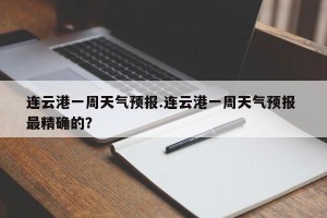连云港一周天气预报.连云港一周天气预报 最精确的？