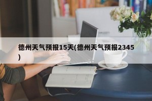 德州天气预报15天(德州天气预报2345)