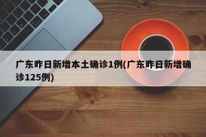 广东昨日新增本土确诊1例(广东昨日新增确诊125例)