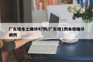 广东增本土确诊47例/广东增1例本地确诊病例