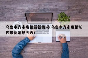 乌鲁木齐市疫情最新情况(乌鲁木齐市疫情防控最新消息今天)