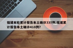 福建本轮累计报告本土确诊335例.福建累计报告本土确诊418例？