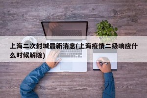 上海二次封城最新消息(上海疫情二级响应什么时候解除)