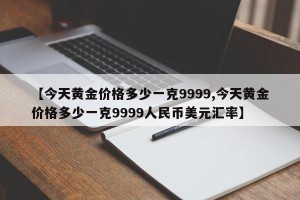 【今天黄金价格多少一克9999,今天黄金价格多少一克9999人民币美元汇率】
