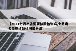 【2021七月出省需要核酸检测吗,七月出省需要核酸检测报告吗】