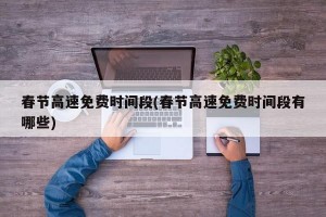 春节高速免费时间段(春节高速免费时间段有哪些)