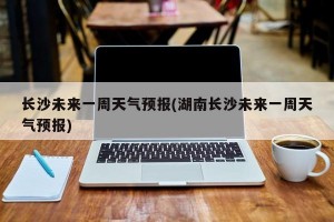 长沙未来一周天气预报(湖南长沙未来一周天气预报)