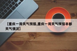 【重庆一周天气预报,重庆一周天气预报丰都天气情况】