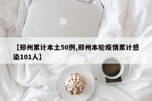 【郑州累计本土50例,郑州本轮疫情累计感染101人】